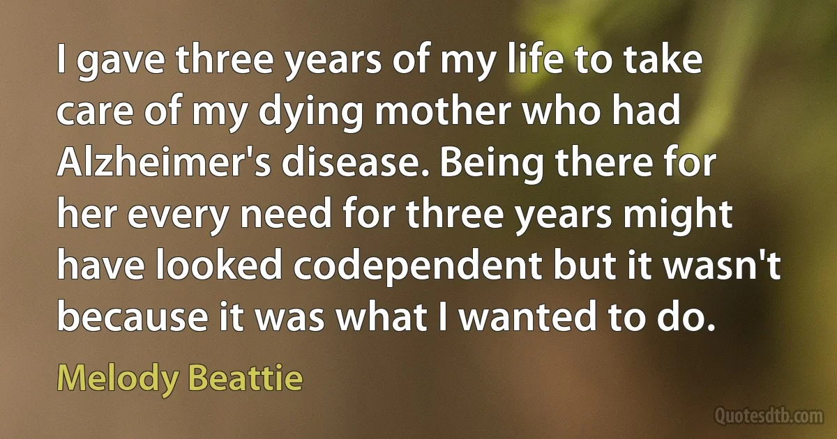 I gave three years of my life to take care of my dying mother who had Alzheimer's disease. Being there for her every need for three years might have looked codependent but it wasn't because it was what I wanted to do. (Melody Beattie)