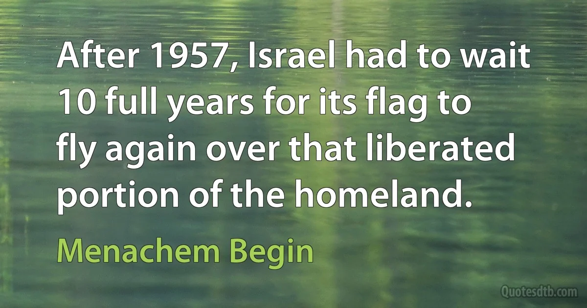 After 1957, Israel had to wait 10 full years for its flag to fly again over that liberated portion of the homeland. (Menachem Begin)