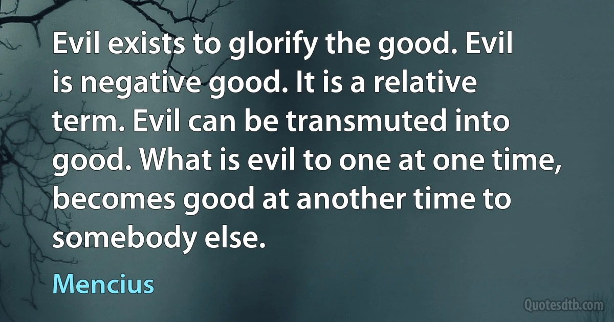 Evil exists to glorify the good. Evil is negative good. It is a relative term. Evil can be transmuted into good. What is evil to one at one time, becomes good at another time to somebody else. (Mencius)