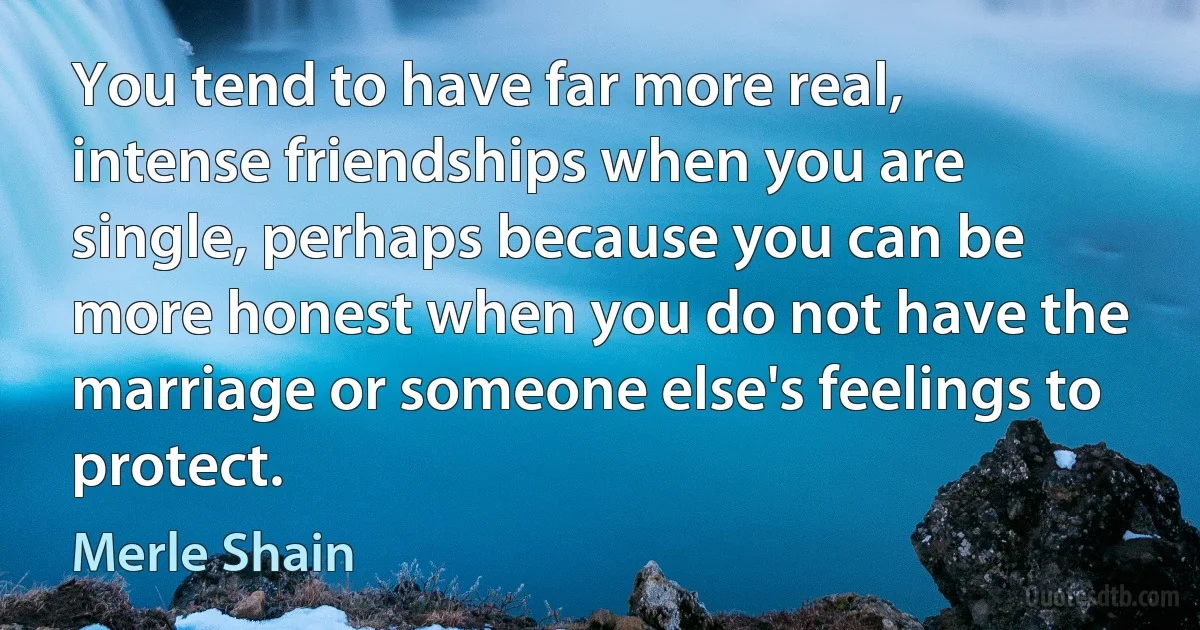 You tend to have far more real, intense friendships when you are single, perhaps because you can be more honest when you do not have the marriage or someone else's feelings to protect. (Merle Shain)