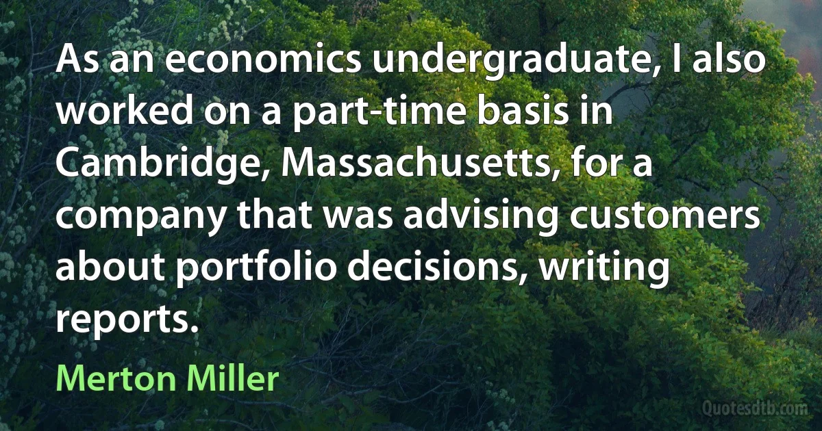 As an economics undergraduate, I also worked on a part-time basis in Cambridge, Massachusetts, for a company that was advising customers about portfolio decisions, writing reports. (Merton Miller)