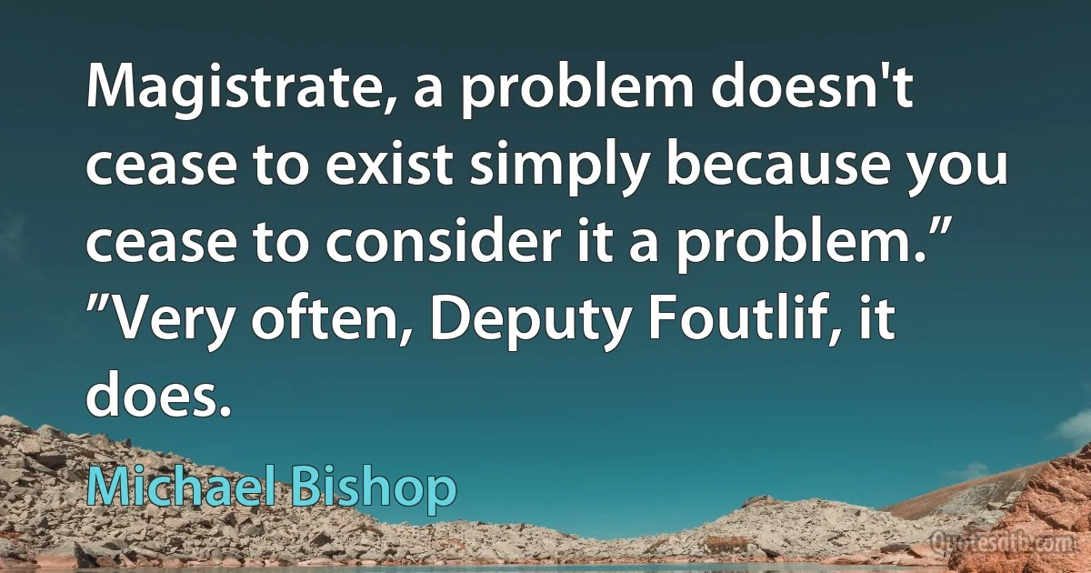 Magistrate, a problem doesn't cease to exist simply because you cease to consider it a problem.”
”Very often, Deputy Foutlif, it does. (Michael Bishop)