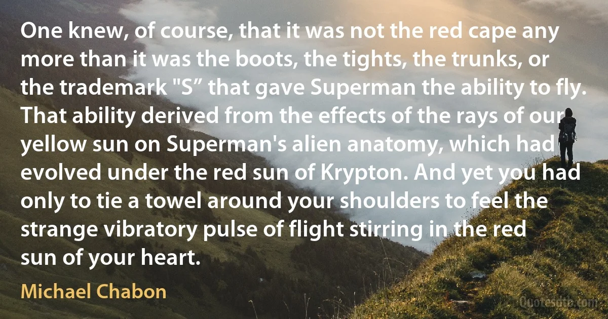 One knew, of course, that it was not the red cape any more than it was the boots, the tights, the trunks, or the trademark "S” that gave Superman the ability to fly. That ability derived from the effects of the rays of our yellow sun on Superman's alien anatomy, which had evolved under the red sun of Krypton. And yet you had only to tie a towel around your shoulders to feel the strange vibratory pulse of flight stirring in the red sun of your heart. (Michael Chabon)