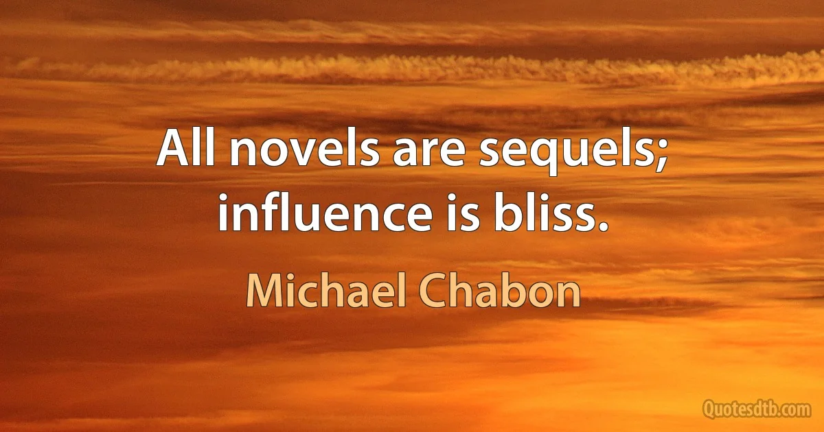 All novels are sequels; influence is bliss. (Michael Chabon)