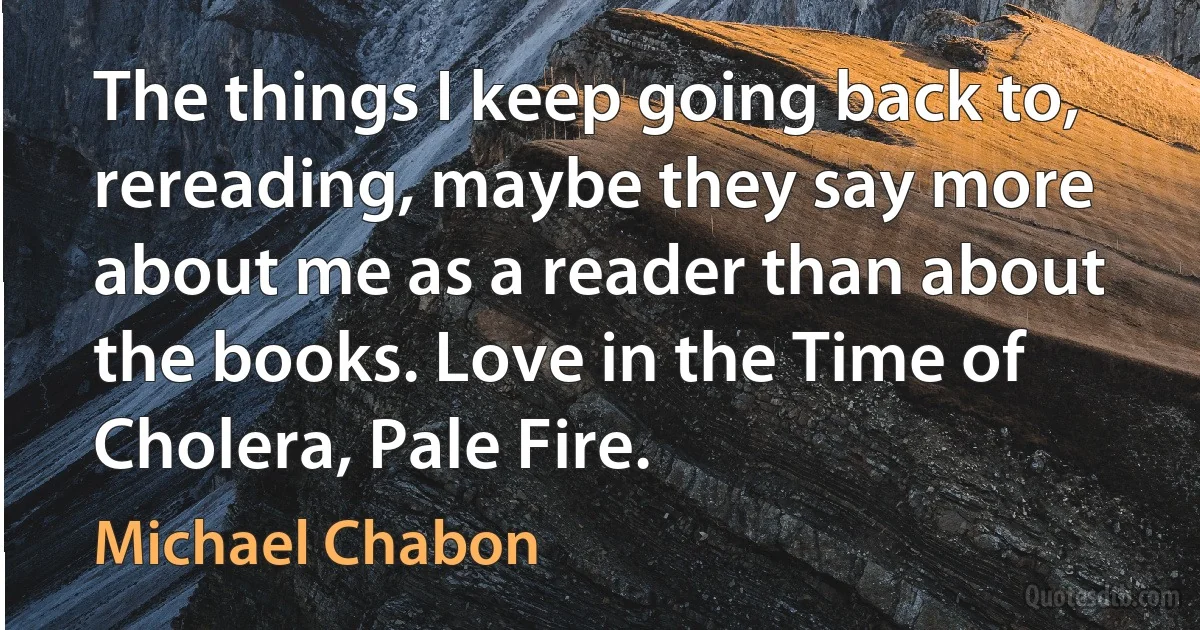 The things I keep going back to, rereading, maybe they say more about me as a reader than about the books. Love in the Time of Cholera, Pale Fire. (Michael Chabon)