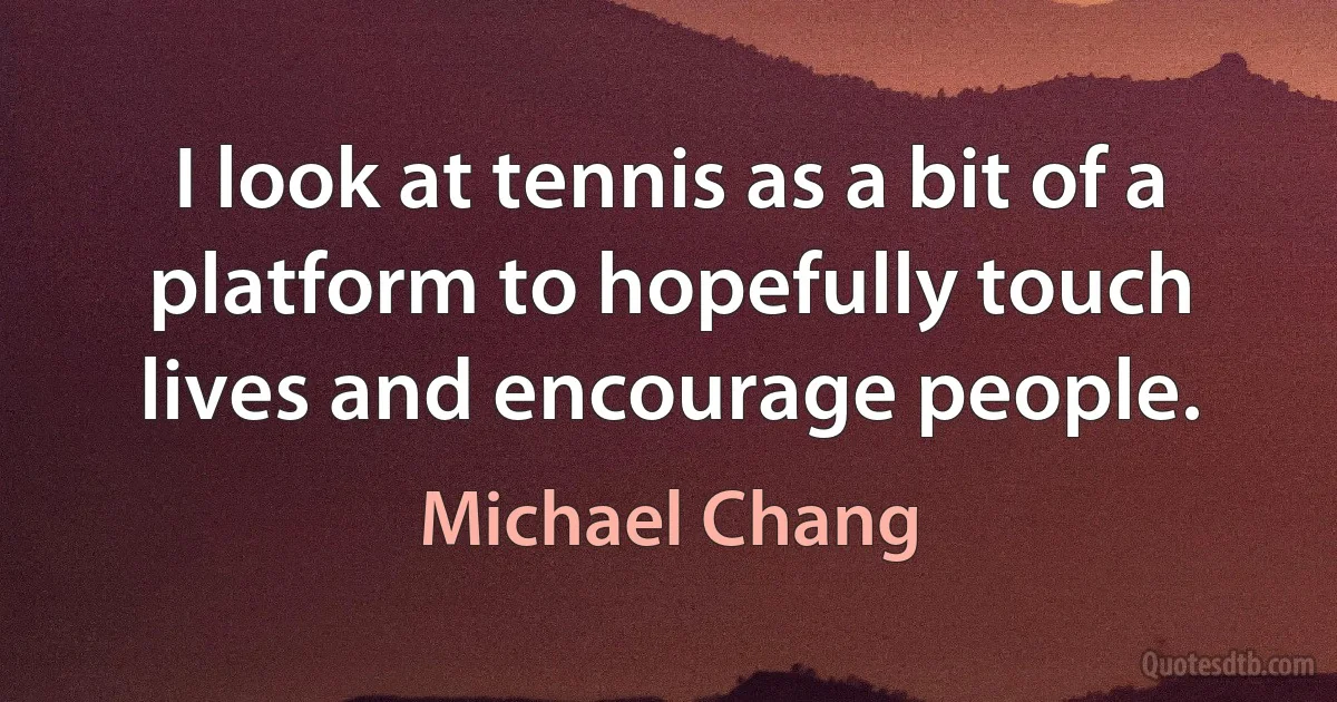 I look at tennis as a bit of a platform to hopefully touch lives and encourage people. (Michael Chang)