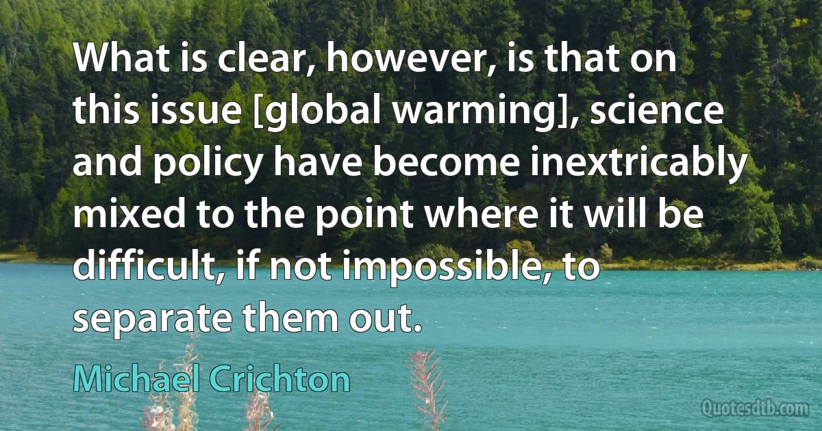 What is clear, however, is that on this issue [global warming], science and policy have become inextricably mixed to the point where it will be difficult, if not impossible, to separate them out. (Michael Crichton)