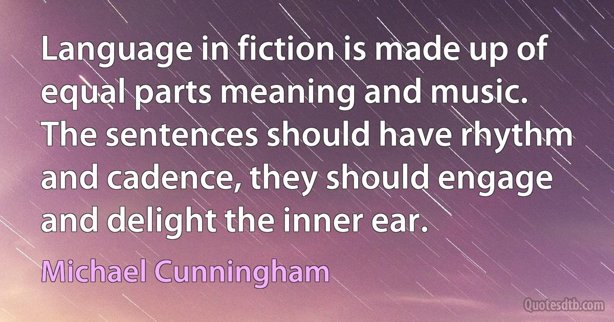 Language in fiction is made up of equal parts meaning and music. The sentences should have rhythm and cadence, they should engage and delight the inner ear. (Michael Cunningham)