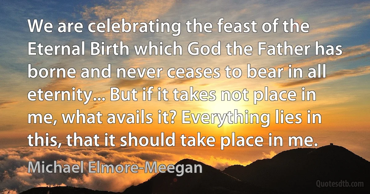 We are celebrating the feast of the Eternal Birth which God the Father has borne and never ceases to bear in all eternity... But if it takes not place in me, what avails it? Everything lies in this, that it should take place in me. (Michael Elmore-Meegan)