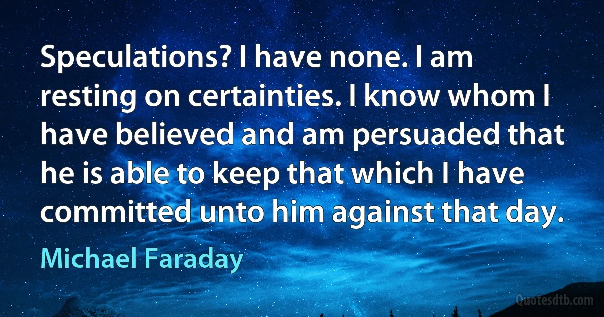 Speculations? I have none. I am resting on certainties. I know whom I have believed and am persuaded that he is able to keep that which I have committed unto him against that day. (Michael Faraday)