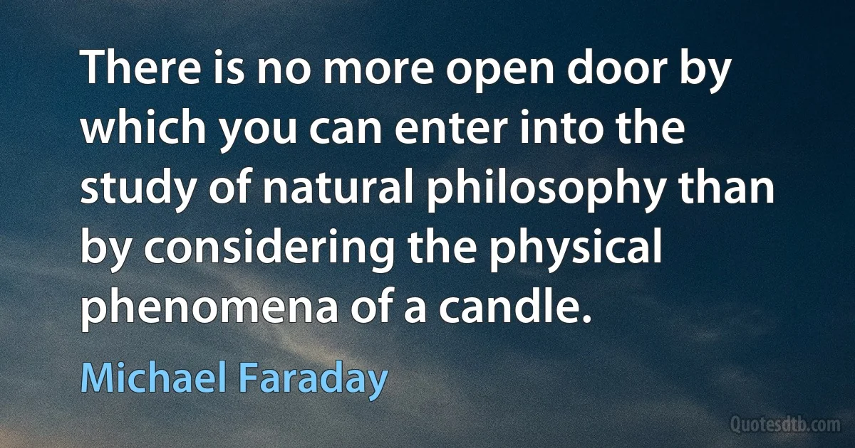 There is no more open door by which you can enter into the study of natural philosophy than by considering the physical phenomena of a candle. (Michael Faraday)