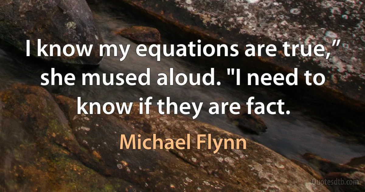 I know my equations are true,” she mused aloud. "I need to know if they are fact. (Michael Flynn)