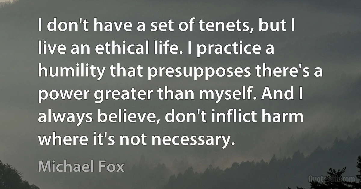 I don't have a set of tenets, but I live an ethical life. I practice a humility that presupposes there's a power greater than myself. And I always believe, don't inflict harm where it's not necessary. (Michael Fox)