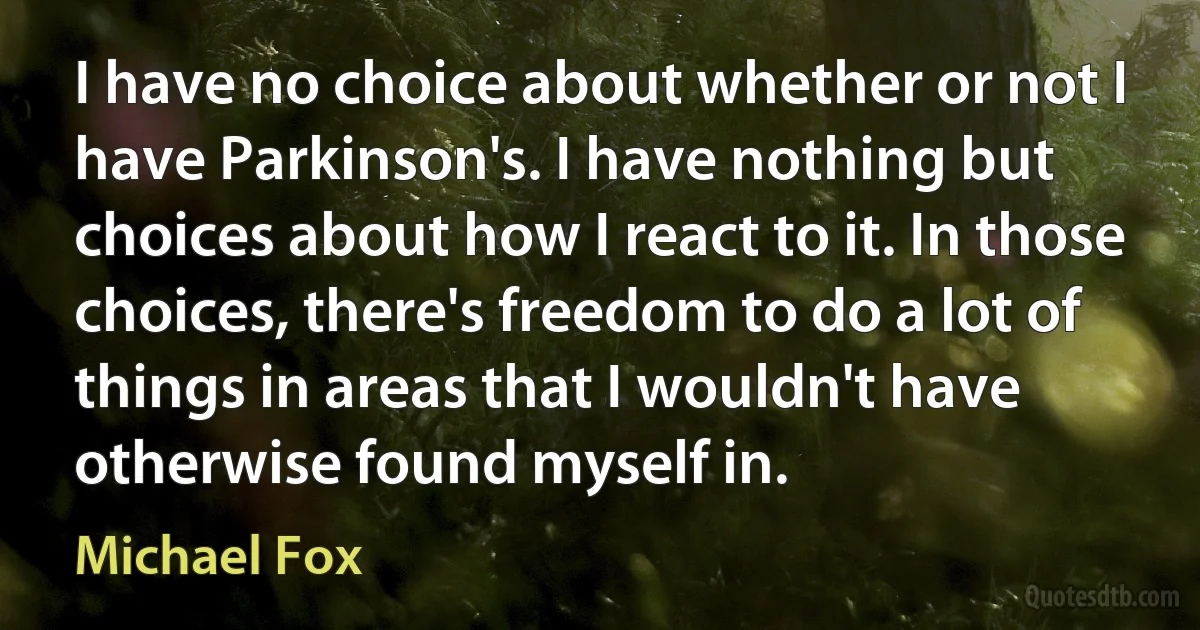 I have no choice about whether or not I have Parkinson's. I have nothing but choices about how I react to it. In those choices, there's freedom to do a lot of things in areas that I wouldn't have otherwise found myself in. (Michael Fox)