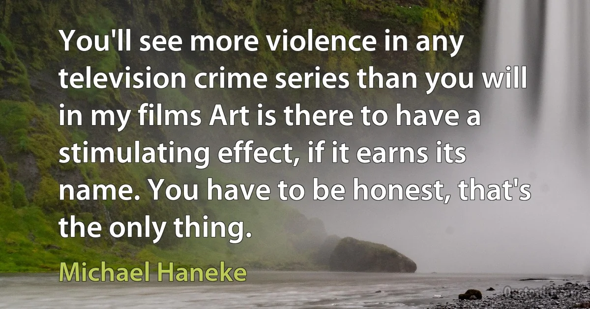 You'll see more violence in any television crime series than you will in my films Art is there to have a stimulating effect, if it earns its name. You have to be honest, that's the only thing. (Michael Haneke)