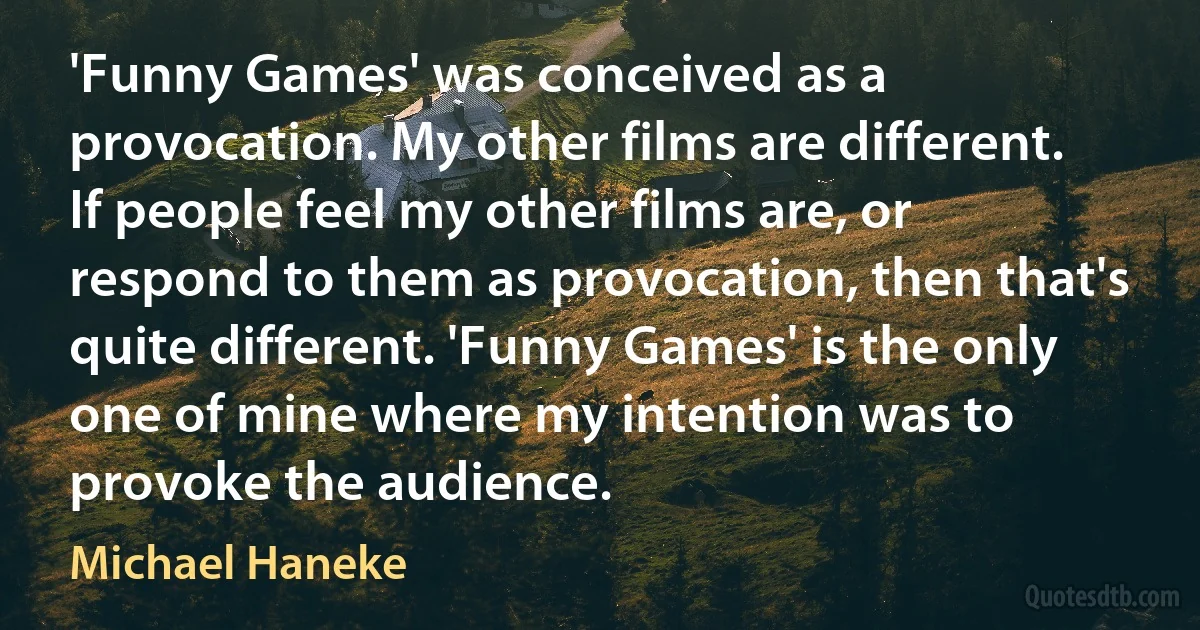 'Funny Games' was conceived as a provocation. My other films are different. If people feel my other films are, or respond to them as provocation, then that's quite different. 'Funny Games' is the only one of mine where my intention was to provoke the audience. (Michael Haneke)