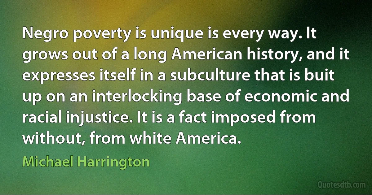 Negro poverty is unique is every way. It grows out of a long American history, and it expresses itself in a subculture that is buit up on an interlocking base of economic and racial injustice. It is a fact imposed from without, from white America. (Michael Harrington)