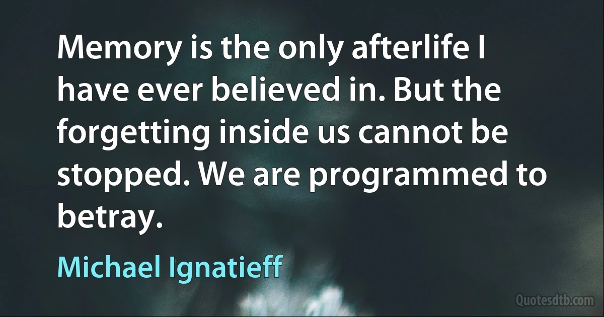 Memory is the only afterlife I have ever believed in. But the forgetting inside us cannot be stopped. We are programmed to betray. (Michael Ignatieff)