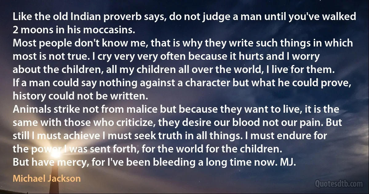 Like the old Indian proverb says, do not judge a man until you've walked 2 moons in his moccasins.
Most people don't know me, that is why they write such things in which most is not true. I cry very very often because it hurts and I worry about the children, all my children all over the world, I live for them.
If a man could say nothing against a character but what he could prove, history could not be written.
Animals strike not from malice but because they want to live, it is the same with those who criticize, they desire our blood not our pain. But still I must achieve I must seek truth in all things. I must endure for the power I was sent forth, for the world for the children.
But have mercy, for I've been bleeding a long time now. MJ. (Michael Jackson)