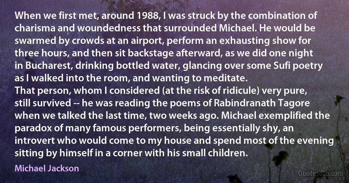 When we first met, around 1988, I was struck by the combination of charisma and woundedness that surrounded Michael. He would be swarmed by crowds at an airport, perform an exhausting show for three hours, and then sit backstage afterward, as we did one night in Bucharest, drinking bottled water, glancing over some Sufi poetry as I walked into the room, and wanting to meditate.
That person, whom I considered (at the risk of ridicule) very pure, still survived -- he was reading the poems of Rabindranath Tagore when we talked the last time, two weeks ago. Michael exemplified the paradox of many famous performers, being essentially shy, an introvert who would come to my house and spend most of the evening sitting by himself in a corner with his small children. (Michael Jackson)