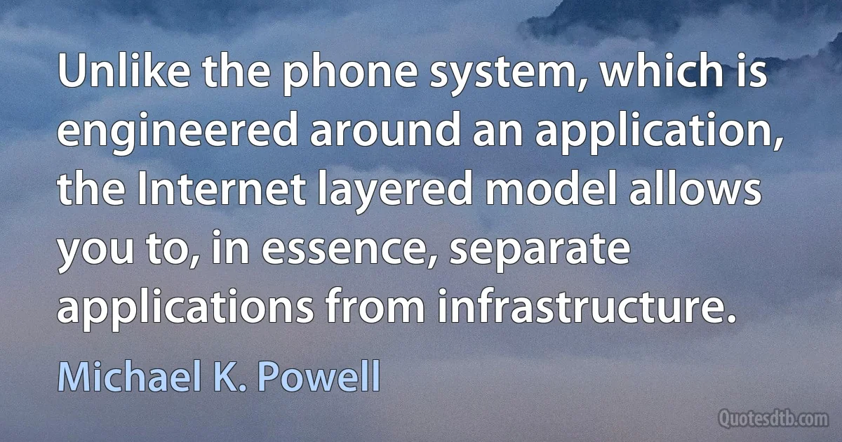 Unlike the phone system, which is engineered around an application, the Internet layered model allows you to, in essence, separate applications from infrastructure. (Michael K. Powell)