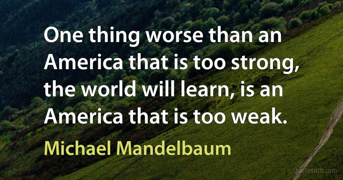 One thing worse than an America that is too strong, the world will learn, is an America that is too weak. (Michael Mandelbaum)