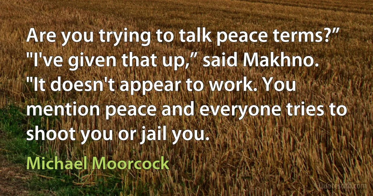 Are you trying to talk peace terms?”
"I've given that up,” said Makhno. "It doesn't appear to work. You mention peace and everyone tries to shoot you or jail you. (Michael Moorcock)