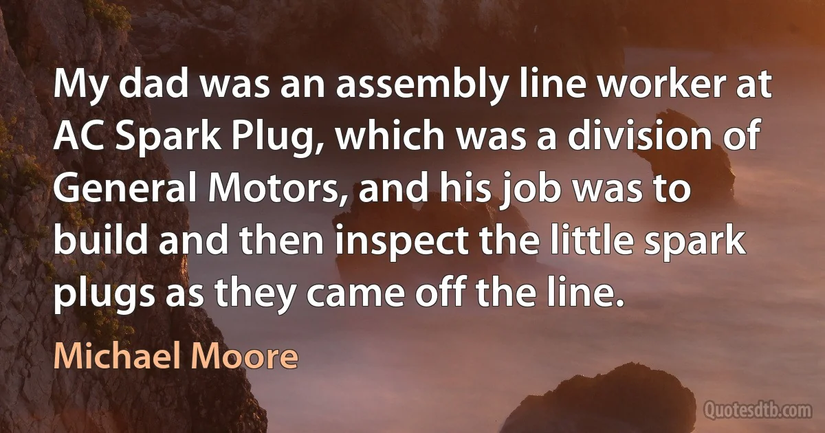 My dad was an assembly line worker at AC Spark Plug, which was a division of General Motors, and his job was to build and then inspect the little spark plugs as they came off the line. (Michael Moore)