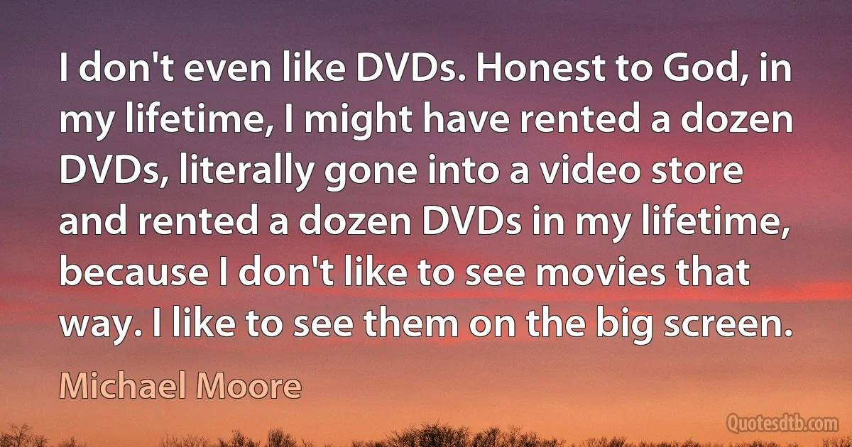 I don't even like DVDs. Honest to God, in my lifetime, I might have rented a dozen DVDs, literally gone into a video store and rented a dozen DVDs in my lifetime, because I don't like to see movies that way. I like to see them on the big screen. (Michael Moore)