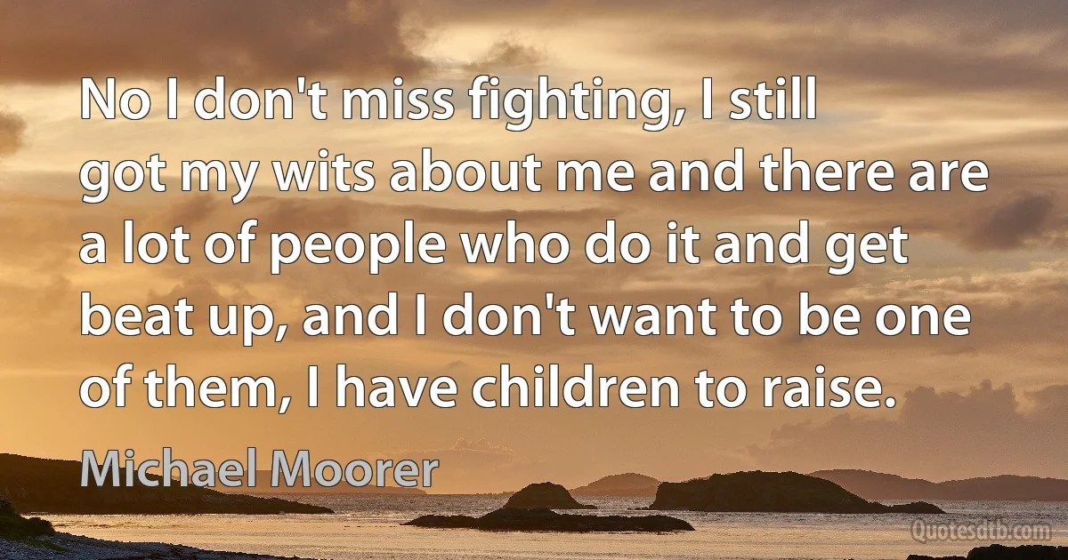 No I don't miss fighting, I still got my wits about me and there are a lot of people who do it and get beat up, and I don't want to be one of them, I have children to raise. (Michael Moorer)