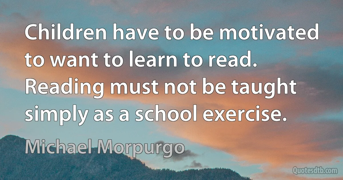 Children have to be motivated to want to learn to read. Reading must not be taught simply as a school exercise. (Michael Morpurgo)