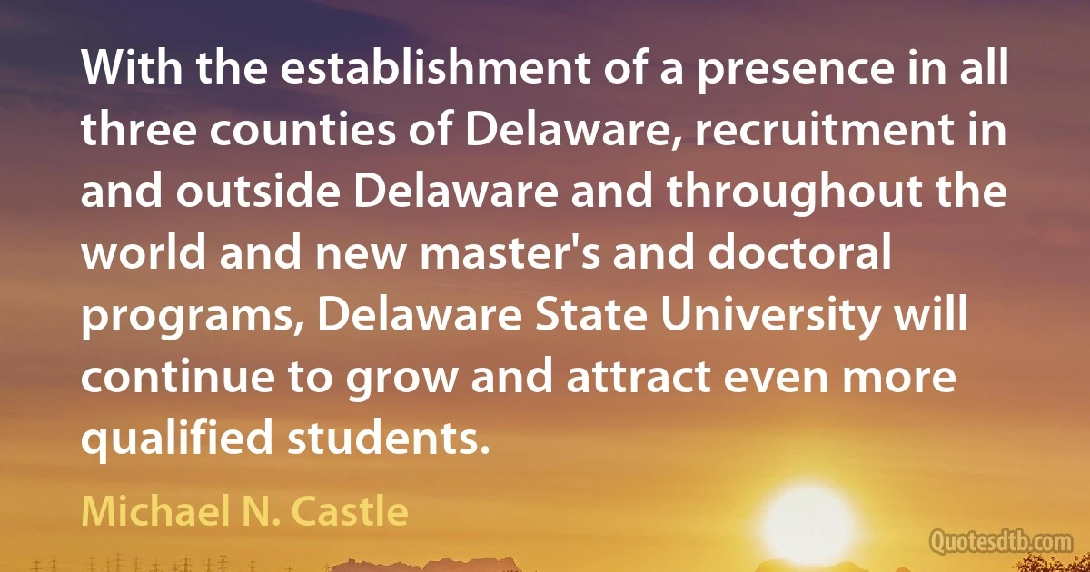 With the establishment of a presence in all three counties of Delaware, recruitment in and outside Delaware and throughout the world and new master's and doctoral programs, Delaware State University will continue to grow and attract even more qualified students. (Michael N. Castle)