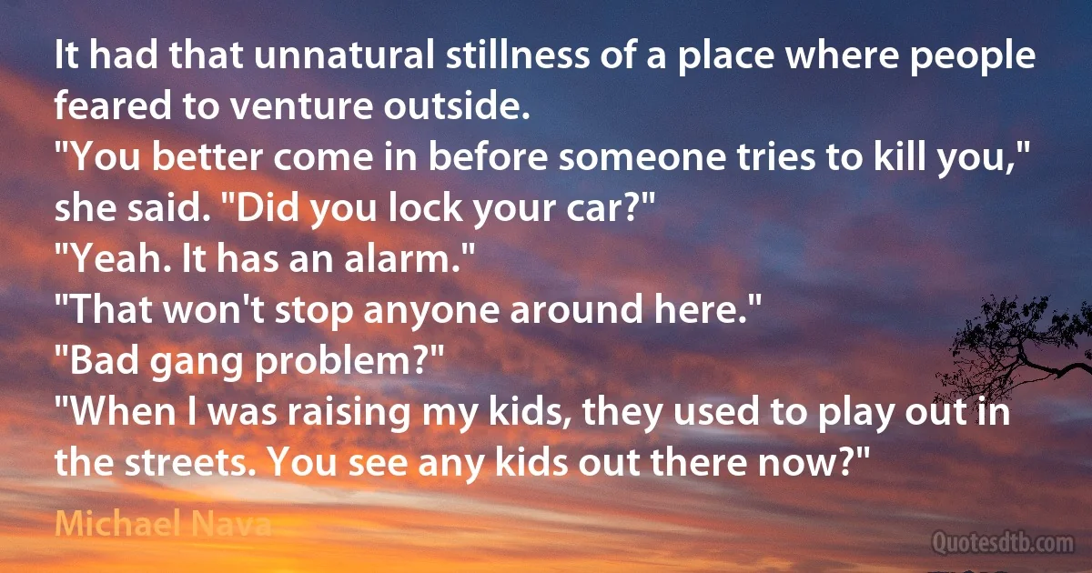 It had that unnatural stillness of a place where people feared to venture outside.
"You better come in before someone tries to kill you," she said. "Did you lock your car?"
"Yeah. It has an alarm."
"That won't stop anyone around here."
"Bad gang problem?"
"When I was raising my kids, they used to play out in the streets. You see any kids out there now?" (Michael Nava)