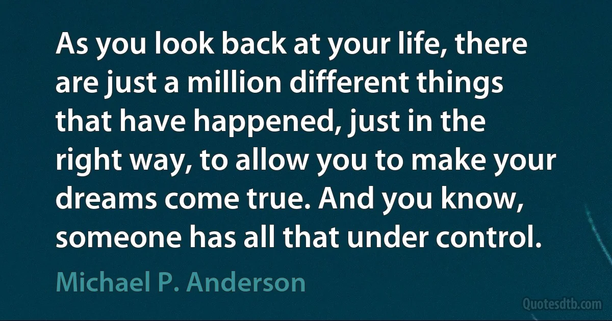 As you look back at your life, there are just a million different things that have happened, just in the right way, to allow you to make your dreams come true. And you know, someone has all that under control. (Michael P. Anderson)