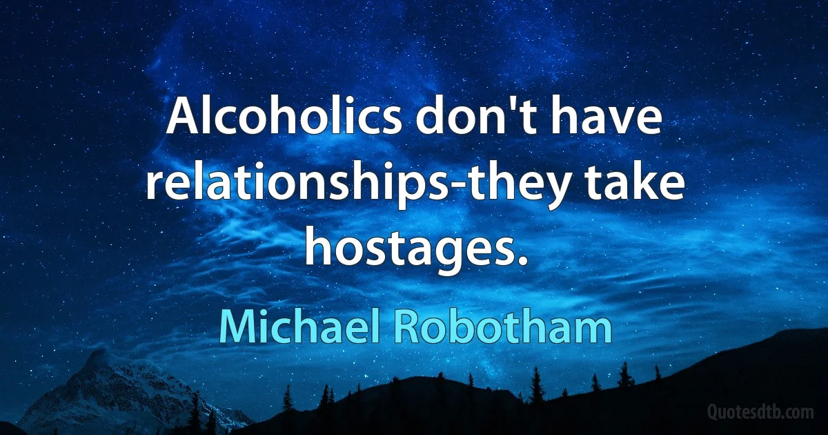 Alcoholics don't have relationships-they take hostages. (Michael Robotham)