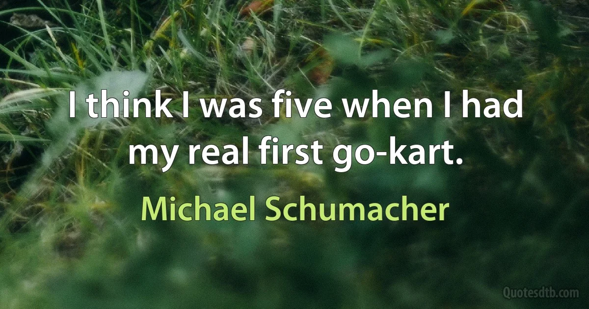 I think I was five when I had my real first go-kart. (Michael Schumacher)