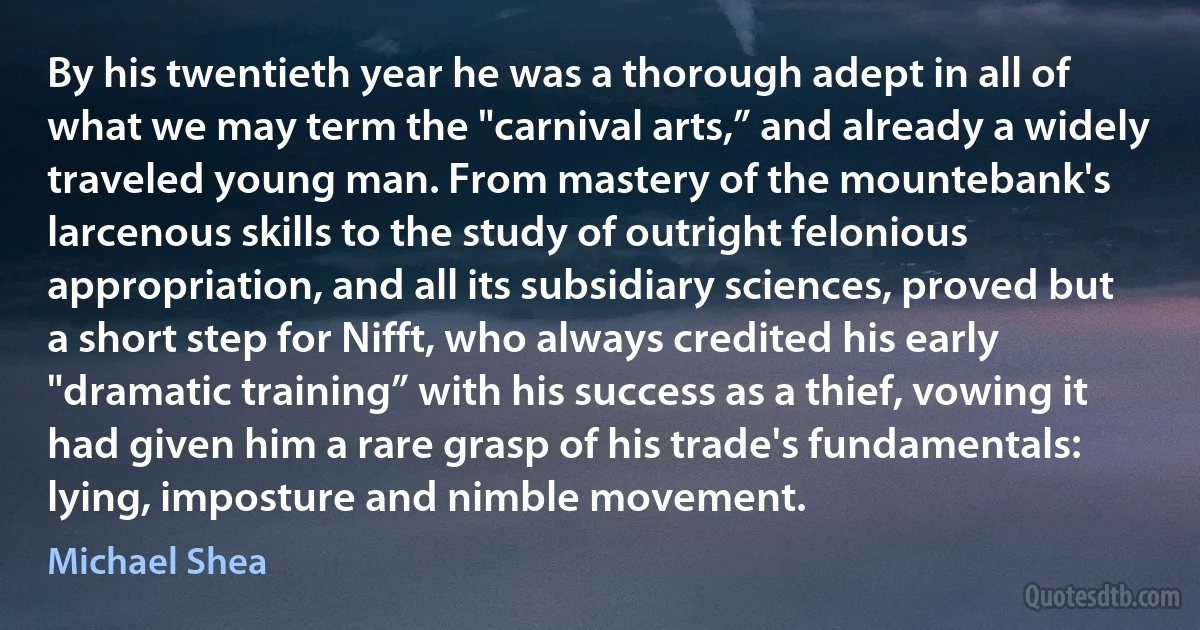 By his twentieth year he was a thorough adept in all of what we may term the "carnival arts,” and already a widely traveled young man. From mastery of the mountebank's larcenous skills to the study of outright felonious appropriation, and all its subsidiary sciences, proved but a short step for Nifft, who always credited his early "dramatic training” with his success as a thief, vowing it had given him a rare grasp of his trade's fundamentals: lying, imposture and nimble movement. (Michael Shea)