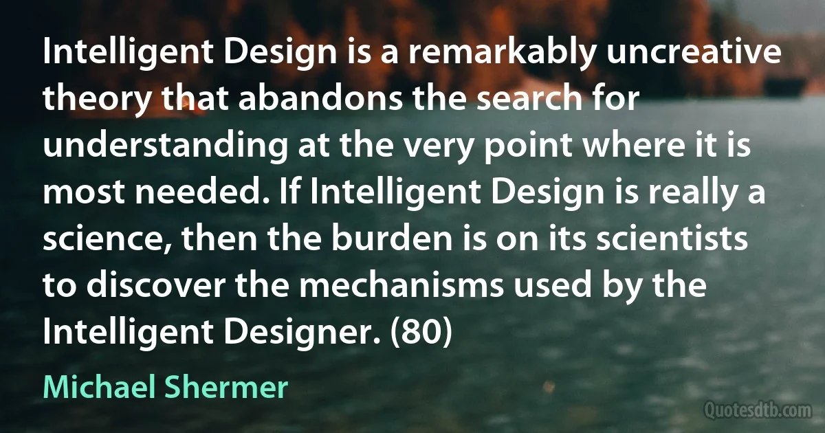 Intelligent Design is a remarkably uncreative theory that abandons the search for understanding at the very point where it is most needed. If Intelligent Design is really a science, then the burden is on its scientists to discover the mechanisms used by the Intelligent Designer. (80) (Michael Shermer)