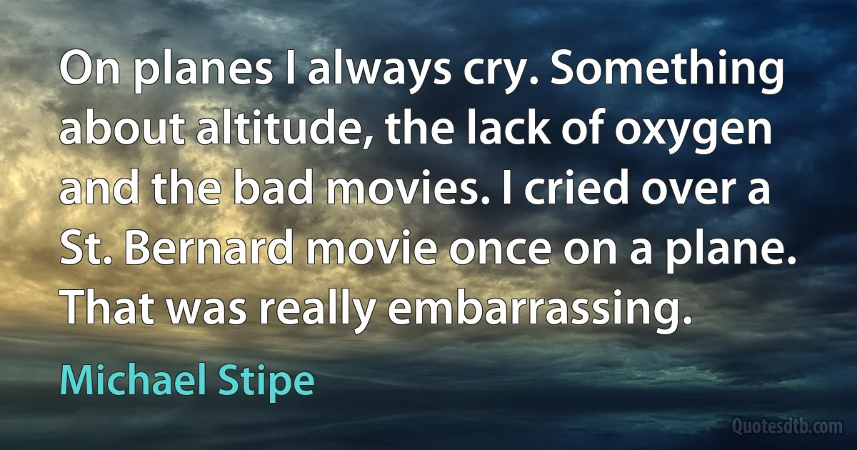 On planes I always cry. Something about altitude, the lack of oxygen and the bad movies. I cried over a St. Bernard movie once on a plane. That was really embarrassing. (Michael Stipe)