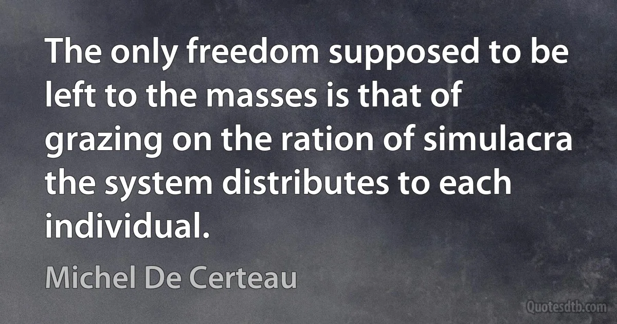 The only freedom supposed to be left to the masses is that of grazing on the ration of simulacra the system distributes to each individual. (Michel De Certeau)