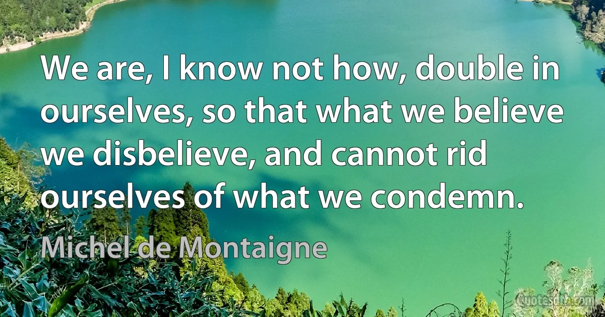 We are, I know not how, double in ourselves, so that what we believe we disbelieve, and cannot rid ourselves of what we condemn. (Michel de Montaigne)