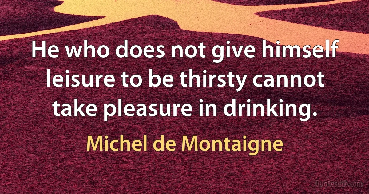 He who does not give himself leisure to be thirsty cannot take pleasure in drinking. (Michel de Montaigne)