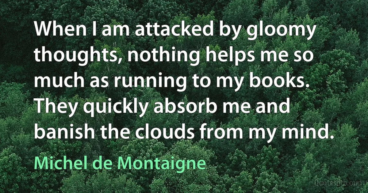 When I am attacked by gloomy thoughts, nothing helps me so much as running to my books. They quickly absorb me and banish the clouds from my mind. (Michel de Montaigne)