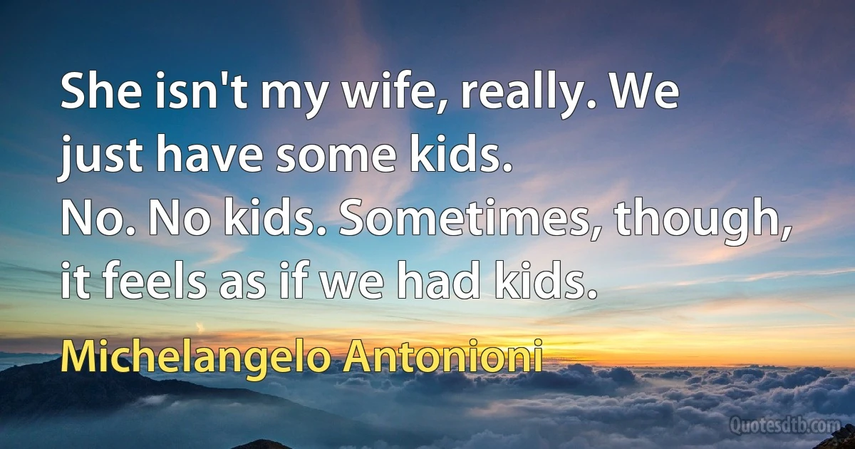 She isn't my wife, really. We just have some kids.
No. No kids. Sometimes, though, it feels as if we had kids. (Michelangelo Antonioni)