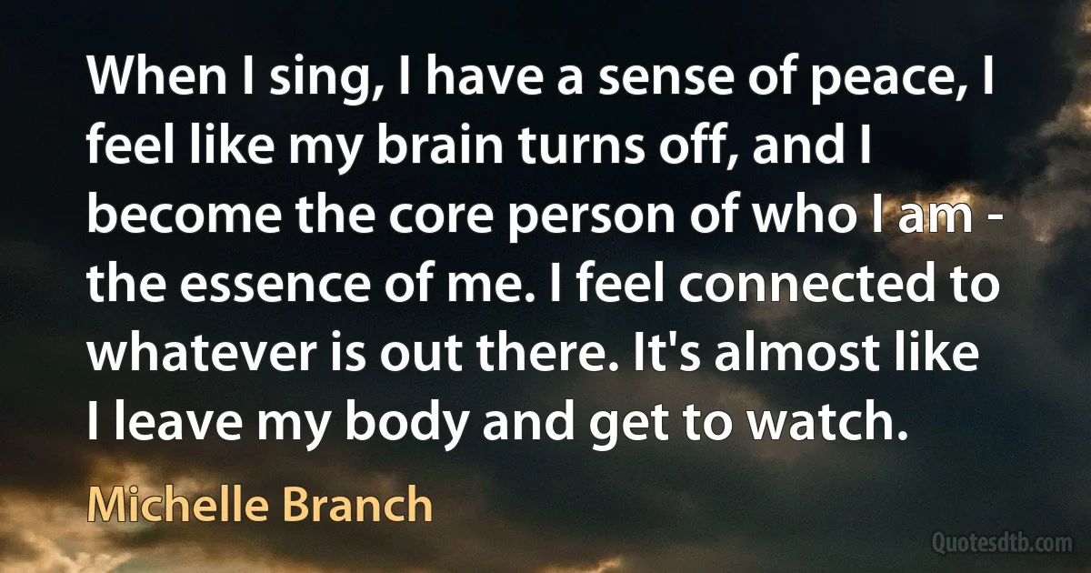 When I sing, I have a sense of peace, I feel like my brain turns off, and I become the core person of who I am - the essence of me. I feel connected to whatever is out there. It's almost like I leave my body and get to watch. (Michelle Branch)