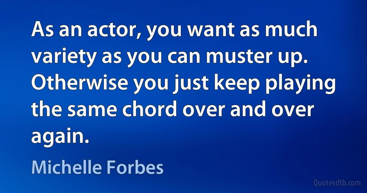 As an actor, you want as much variety as you can muster up. Otherwise you just keep playing the same chord over and over again. (Michelle Forbes)