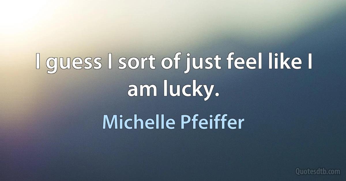 I guess I sort of just feel like I am lucky. (Michelle Pfeiffer)