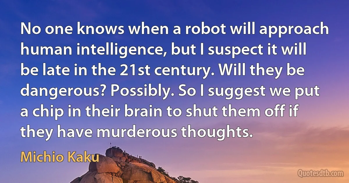 No one knows when a robot will approach human intelligence, but I suspect it will be late in the 21st century. Will they be dangerous? Possibly. So I suggest we put a chip in their brain to shut them off if they have murderous thoughts. (Michio Kaku)