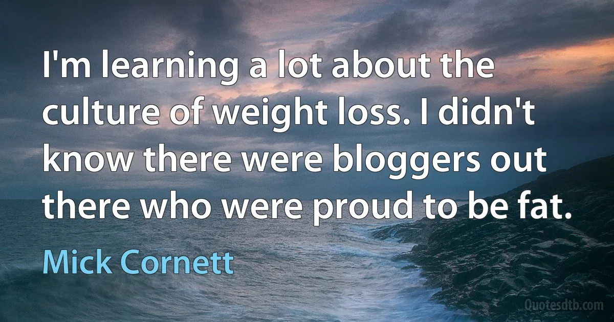 I'm learning a lot about the culture of weight loss. I didn't know there were bloggers out there who were proud to be fat. (Mick Cornett)