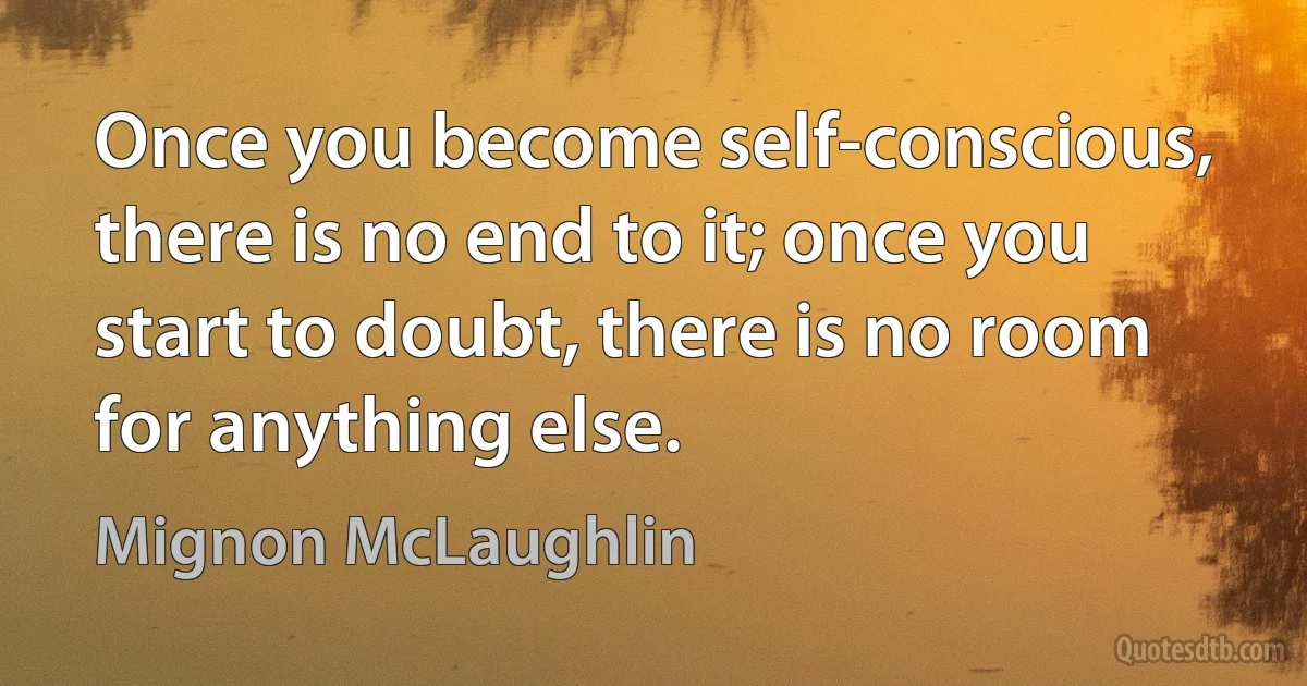 Once you become self-conscious, there is no end to it; once you start to doubt, there is no room for anything else. (Mignon McLaughlin)